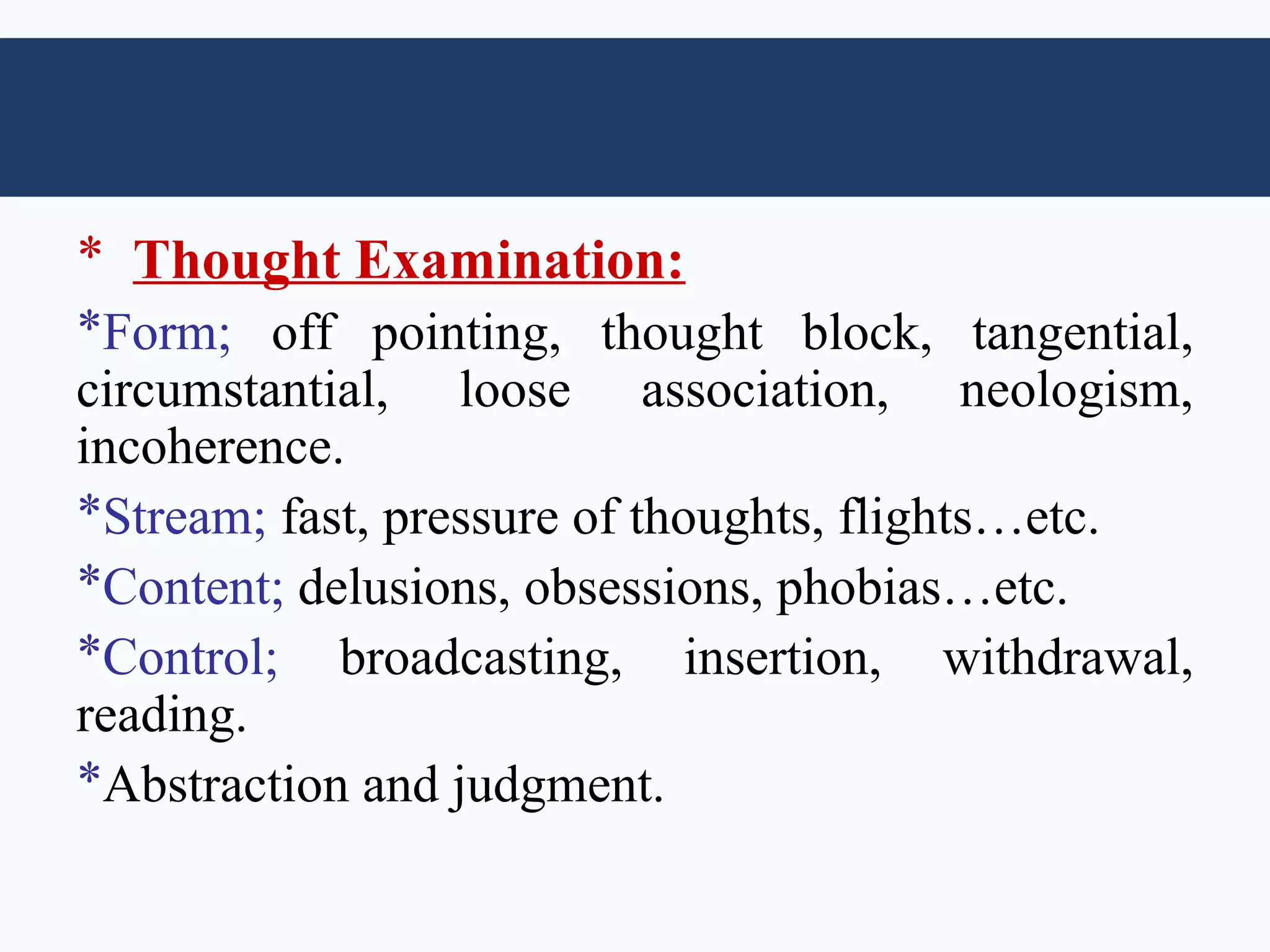 * Thought Examination:
*Form; off pointing, thought block, tangential,
circumstantial, loose association, neologism,
incoherence.
*Stream; fast, pressure of thoughts, flights…etc.
*Content; delusions, obsessions, phobias…etc.
*Control; broadcasting, insertion, withdrawal,
reading.
*Abstraction and judgment.
 