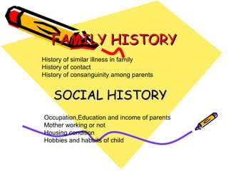 FAMILY HISTORYFAMILY HISTORY
SOCIAL HISTORYSOCIAL HISTORY
History of similar illness in family
History of contact
History of consanguinity among parents
Occupation,Education and income of parents
Mother working or not
Housing condition
Hobbies and habbits of child
 
