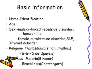 Basic information
• Name-Identification
• Age
• Sex –male-x-linked recessive disorder,
hemophillia
-female-autoimmune disorder,SLE,
Thyroid disorder
• Religion- Thallassemia(sindhi,muslim,)
- G-6-PD def.(parsis)
• Address- Malaria(Bikaner)
- Brucellosis(Chattargarh)
 
