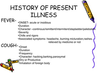 HISTORY OF PRESENT
ILLNESS
FEVER-
COUGH-
•ONSET- acute or insidious
•Duration
•Character –continous/remittent/intermitent/stepladder/pelebstein
•Severity
•Chills and rigors
•Associated symptoms- headache, burning micturation,rashes,
relieved by medicine or not
•Onset
•Duration
•Frequency
•Character- hacking,barking,paroxymal
•Dry or Productive
•Inhalation of foreign body
 