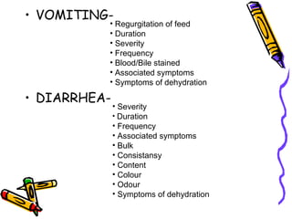 • VOMITING-
• DIARRHEA-
• Regurgitation of feed
• Duration
• Severity
• Frequency
• Blood/Bile stained
• Associated symptoms
• Symptoms of dehydration
• Severity
• Duration
• Frequency
• Associated symptoms
• Bulk
• Consistansy
• Content
• Colour
• Odour
• Symptoms of dehydration
 