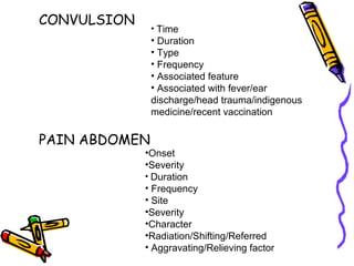 CONVULSION
PAIN ABDOMEN
• Time
• Duration
• Type
• Frequency
• Associated feature
• Associated with fever/ear
discharge/head trauma/indigenous
medicine/recent vaccination
•Onset
•Severity
• Duration
• Frequency
• Site
•Severity
•Character
•Radiation/Shifting/Referred
• Aggravating/Relieving factor
 