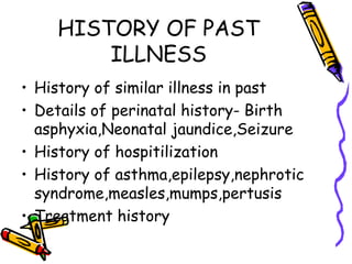 HISTORY OF PAST
ILLNESS
• History of similar illness in past
• Details of perinatal history- Birth
asphyxia,Neonatal jaundice,Seizure
• History of hospitilization
• History of asthma,epilepsy,nephrotic
syndrome,measles,mumps,pertusis
• Treatment history
 