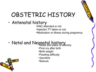 OBSTETRIC HISTORY
• Antenatal history
• Natal and Neonatal history
•ANC attended or not
•Injection TT taken or not
•Medication or illness during pregnency
•Mode and place of delivery
•First cry after birth
•Birth weight
•Feeding difficulty
•Jaundice
•Seizure
 