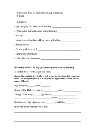  Can patient Hold a spoon/draw/pickup something:_______________
Smiling: ________
Language:
• Age of saying first words with meaning: _________________________
 Can patient talk/understand what others say:_____________________
Sociality:
• Interactions with other children, peers, and adults:__________________
Other questions:
• Present grade in school: ______________________________________
• Scholastic performance:______________________________________
• If the child has a best friend:__________________________________
H- Family medical history (used primarily to discover any hereditary
or familial diseases inthe parents and child.)
chronic illnesses in the tree family of patient parents, their immediate aunts and
uncles, and their grandparents ( heart problems, hypertension, cancer, obesity,
cancer, DM…etc)
Age of mother______ Father ________
Illness (HTN, DM..etc): mother_________ ____father_______________
Siblings: How many_______ age of each______________________
_________________________________illness__________________
Grandparents: Age of grandmother _______grandfather_______
If anyone deceased name cause/ date:
___________________________________________________________
___________________________________________________________
 