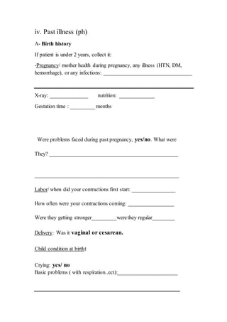 iv. Past illness (ph)
A- Birth history
If patient is under 2 years, collect it:
/ mother health during pregnancy, any illness (HTN, DM,Pregnancy-
hemorrhage), or any infections: _________________________________
X-ray: ______________ nutrition: _____________
Gestation time : _________months
Were problems faced during past pregnancy, yes/no. What were
They? ________________________________________________
______________________________________________________
/ when did your contractions first start: ________________Labor
How often were your contractions coming: _________________
Were they getting stronger_________werethey regular________
.vaginal or cesarean: Was itDelivery
:Child condition at birth
Crying: yes/ no
Basic problems ( with respiration..ect):______________________
 