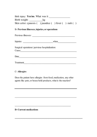 Birth injury: Yes/no. What was it ________________
Birth weight: __________kg
Skin color: cyanosis ( ) jaundice ( ) fever ( ) rash ( )
B- Previous illnesses, injuries, or operations
Previous illnesses: _____________________________________
Injuries: __________________________when________________
Surgical operations/ pervious hospitalization:
Cause_________________________________________________
Date__________________________________________________
Treatment_____________________________________________
C- Allergies
Does the patient have allergies from food, medication, any other
agents like pets, or house hold products, what is the reaction?
_____________________________________________________
________________________________________________
D- Current medications
___________________________________________________________
 