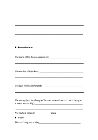 ___________________________________________________________
ImmunizationsE-
The name of the disease/vaccination: ___________________________
The number of injections: ______________________________________
___________________________________________________________
The ages when administered: ___________________________________
The dosage(was the dosageof the vaccinations lessened or did they give
it to the patient fully):_________________________________________
__________________________________________________________
Vaccination not given_____________cause_______________
HabitsF-
Hours of sleep and arising:___________________________________
 