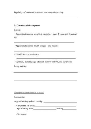 Regularity of stools and urination/ how many times a day:
___________________________________________________________
G- Growth and development
Growth
•Approximate/current weight at 6 months, 1 year, 2 years, and 5 years of
age:
________________________________________________________
•Approximate/current length at ages 1 and 4 years:
_________________________________________________________
 Head/chest circumference:
_______________________________________________________
•Dentition, including age of onset, number of teeth, and symptoms
during teething:
___________________________________________________________
Developmental milestones include:
Gross motor:
• Age of holding up head steadily: _______________________________
 Can patient sit/ walk:______________________________________
Age of sitting alone_____________________walking____________
Fine motor:
 