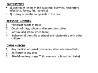 PAST HISTORY
• 1) Significant illness in the past (esp. diarrhea, respiratory
infections, fevers, fits, jaundice)
• 2) History of similar complaints in the past
PERSONAL HISTORY
1) Particular habits of child
2) Details of class, school and interest in studies
3) Any missed school attendance
4) Behavior of the child at school and relationship with other
children
DRUG HISTORY
1) Any medications used (frequency, dose, adverse effects)
2) 2) Allergy to any drug
3) H/o Mom drug usage ** (in neonate or breast fed baby)
 