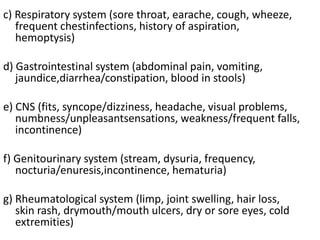 c) Respiratory system (sore throat, earache, cough, wheeze,
frequent chestinfections, history of aspiration,
hemoptysis)
d) Gastrointestinal system (abdominal pain, vomiting,
jaundice,diarrhea/constipation, blood in stools)
e) CNS (fits, syncope/dizziness, headache, visual problems,
numbness/unpleasantsensations, weakness/frequent falls,
incontinence)
f) Genitourinary system (stream, dysuria, frequency,
nocturia/enuresis,incontinence, hematuria)
g) Rheumatological system (limp, joint swelling, hair loss,
skin rash, drymouth/mouth ulcers, dry or sore eyes, cold
extremities)
 