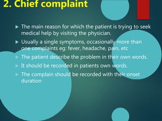 2. Chief complaint
 The main reason for which the patient is trying to seek
medical help by visiting the physician.
 Usually a single symptoms, occasionally more than
one complaints eg: fever, headache, pain, etc
 The patient describe the problem in their own words.
 It should be recorded in patients own words.
 The complain should be recorded with their onset
duration
 