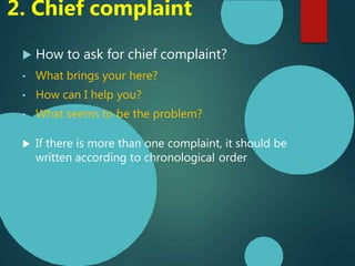  How to ask for chief complaint?
• What brings your here?
• How can I help you?
• What seems to be the problem?
 If there is more than one complaint, it should be
written according to chronological order
2. Chief complaint
 