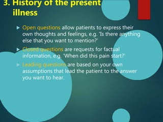  Open questions allow patients to express their
own thoughts and feelings, e.g. 'Is there anything
else that you want to mention?’
 Closed questions are requests for factual
information, e.g. 'When did this pain start?’
 Leading questions are based on your own
assumptions that lead the patient to the answer
you want to hear.
3. History of the present
illness
 