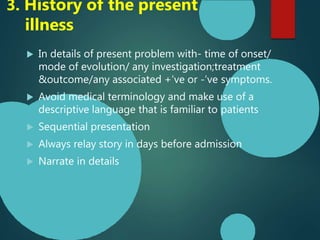 In details of present problem with- time of onset/
mode of evolution/ any investigation;treatment
&outcome/any associated +’ve or -’ve symptoms.
 Avoid medical terminology and make use of a
descriptive language that is familiar to patients
 Sequential presentation
 Always relay story in days before admission
 Narrate in details
3. History of the present
illness
 