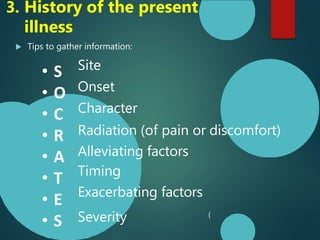 3. History of the present
illness
 Tips to gather information:
• S
• O
• C
• R
• A
• T
• E
• S
Site
Onset
Character
Radiation (of pain or discomfort)
Alleviating factors
Timing
Exacerbating factors
Severity (
 