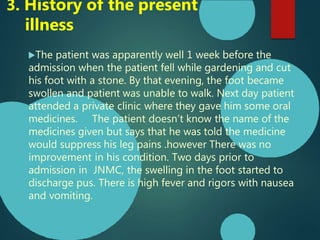 The patient was apparently well 1 week before the
admission when the patient fell while gardening and cut
his foot with a stone. By that evening, the foot became
swollen and patient was unable to walk. Next day patient
attended a private clinic where they gave him some oral
medicines. The patient doesn’t know the name of the
medicines given but says that he was told the medicine
would suppress his leg pains .however There was no
improvement in his condition. Two days prior to
admission in JNMC, the swelling in the foot started to
discharge pus. There is high fever and rigors with nausea
and vomiting.
3. History of the present
illness
 