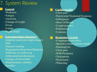 7. System Review
Cardiovascular
•Chest pain
•Paroxysmal Nocturnal Dyspnoea
•Orthopnoea
•Short Of Breath
•Cough/sputum (
•Palpitations
•Cyanosis
Respiratory System
•Cough(productive/dry)
•Sputum (colour, amount, smell)
•Haemoptysis
•Chest pain
•SOB/Dyspnoea
•Tachypnoea
•Hoarseness
•Wheezing
General
•Weakness
•Fatigue
•Anorexia
•Change of weight
•Fever
•Lumps
•Night sweats
Gastrointestinal/Alimentary
•Appetite (anorexia/weight change)
•Diet
•Nausea/vomiting
•Regurgitation/heart burn/flatulence
•Difficulty in swallowing
•Abdominal pain/distension
•Change of bowel habit
•Haematemesis, melaena
•Jaundice
 
