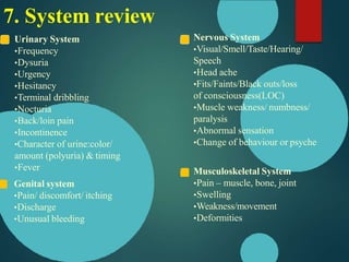 Urinary System
•Frequency
•Dysuria
•Urgency
•Hesitancy
•Terminal dribbling
•Nocturia
•Back/loin pain
•Incontinence
•Character of urine:color/
amount (polyuria) & timing
•Fever
Genital system
•Pain/ discomfort/ itching
•Discharge
•Unusual bleeding
Nervous System
•Visual/Smell/Taste/Hearing/
Speech
•Head ache
•Fits/Faints/Black outs/loss
of consciousness(LOC)
•Muscle weakness/ numbness/
paralysis
•Abnormal sensation
•Change of behaviour or psyche
Musculoskeletal System
•Pain – muscle, bone, joint
•Swelling
•Weakness/movement
•Deformities
7. System review
 