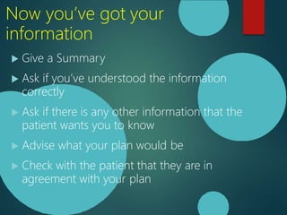 Now you’ve got your
information
 Give a Summary
 Ask if you’ve understood the information
correctly
 Ask if there is any other information that the
patient wants you to know
 Advise what your plan would be
 Check with the patient that they are in
agreement with your plan
 
