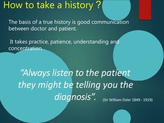 How to take a history ?
“Always listen to the patient
they might be telling you the
diagnosis”. (Sir William Osler 1849 - 1919)
The basis of a true history is good communication
between doctor and patient.
It takes practice, patience, understanding and
concentration.
 