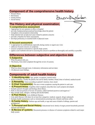 Component of the comprehensive health history
Present illness
•
Past history
•
Family history
•
Social history
•
The History and physical examination;
1) comprehensive assessment
Appropriate for new patients in office or hospital
•
provides fundamental/personalized knowledge about the patient
•
strengthens clinician/patient relationship
•
helps identify/rule out physical cause related to patients concerns
•
provides a baseline for future assessments
•
develops proficiency in essential skills of physical exam
•
2) focused assessment
is appropriate for established pts especially during routine or urgent care visits
•
addresses focused concerns or symptoms
•
assesses symptoms restricted to a specific body system.
•
applies exam methods relevant to assessing the concern or problem as thoroughly and carefully as possible
•
Differences between subjective and objective data
1) Subjective
What the patient tells you.
•
The history, from chief complaint through the review of systems.
•
2) Objective
What you detect through exam. (Laboratory information and test data)
•
All physical exam findings.
•
Components of adult health history
1) Identifying data; Age, gender, occupation, marital status.
•
Source of history- usually the patient, but can be family member, friend, letter of referral, medical record
•
2) Reliability; Varies according to patient's memory, trust, mood.
•
3) Chief Complaint(s); The one or more symptoms causing the patient to seek care.
•
4) Present Ilness; Amplifies chief complaint; describes how each symptom developed.
•
Includes patient's thoughts and feelings about illness.
•
Pulls in relevant portions of review of systems, called "pertinent positives and negatives."
•
May include meds, allergies, smoking and alcohol habits.
•
5) Past History; Lists childhood illnesses.
•
Lists adult illnesses with dates for at least four categories: medical, surgical, ob/gyn and psych.
•
Includes health maintenance such as immunizations,screening tests, lifestyle and home safety.
•
6) Family history; Outlines age and health, or age and cause of death of siblings, parents and
•
grandparents.
7) Personal and Social History; Educational level, family of origin,current household, personal
•
interests and lifestyle
8) Review of systems; Documents presence or absence of common symptoms related to each major
•
body system
 