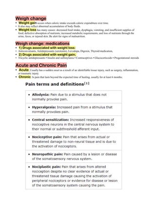 Weigh change
Weight gain occurs when caloric intake exceeds caloric expenditure over time.
•
It also may reflect abnormal accumulation of body fluids.
•
Weight loss has many causes: decreased food intake, dysphagia, vomiting, and insufficient supplies of
•
food; defective absorption of nutrients; increased metabolic requirements; and loss of nutrients through the
urine, feces, or injured skin. Be alert for signs of malnutrition.
Weigh change: medications
1) Drugs associated with weight loss:
•
Anticonvulsants, Antidepressants (serotonin), Levodopa, Digoxin, Thyroid medication,
•
2) Drugs associated with weight gain;
•
Tricyclic antidepressants ▪ Insulin and sulfonylurea ▪ Contraceptives ▪ Glucocorticoids ▪ Progestational steroids
•
Acute and Chronic Pain
Acute; Usually has a sudden onset as a result of an identifiable tissue injury, such as surgery, inflammation,
•
or traumatic injury.
Chronic: Is pain that lasts beyond the expected time of healing, usually for at least 6 months;
•
 