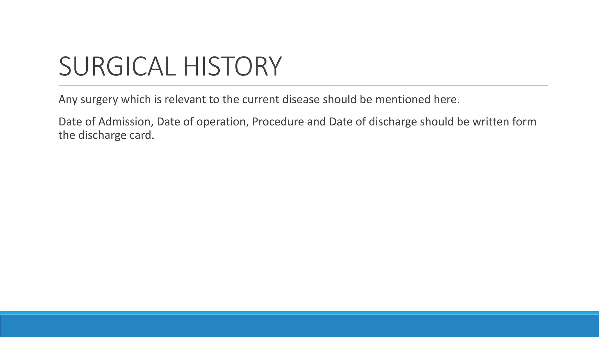 SURGICAL HISTORY
Any surgery which is relevant to the current disease should be mentioned here.
Date of Admission, Date of operation, Procedure and Date of discharge should be written form
the discharge card.
 