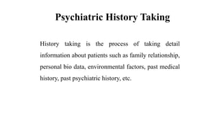 Psychiatric History Taking
History taking is the process of taking detail
information about patients such as family relationship,
personal bio data, environmental factors, past medical
history, past psychiatric history, etc.
 