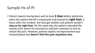Sample Hx of PI
• Patient reports having been well at least 2 days before admission
when the patient fell off a motorcycle and injured his right foot. 3
hours after the incident, the foot got swollen and patient couldn’t
step on his right foot. On the same day, the patient attended the
nearby clinic where he received an injection unknown to him to
relieve the pain. However, patient reports no improvement was
realized.(dose) but doesn’t feel this pain anywhere else.
 
