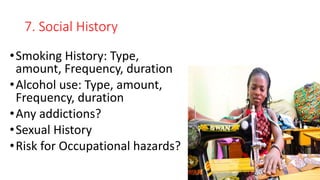 7. Social History
•Smoking History: Type,
amount, Frequency, duration
•Alcohol use: Type, amount,
Frequency, duration
•Any addictions?
•Sexual History
•Risk for Occupational hazards?
 