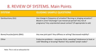 8. REVIEW OF SYSTEMS. Main Points
SYSTEM GUIDING SAMPLE QUESTIONS
Genitourinary (GU) Any change in frequency of urination? Burning or stinging sensation?
Blood in urine? Discharge? Last menstrual period? Any risk of
pregnancy? Any unprotected sexual contact? (If appropriate to ask)
Bones/muscles/joints (BMJ) Any new joint pain? Any stiffness or aching? Decreased mobility?
Other Endocrine problems —excessive thirst, sweating? Intolerance to heat or
cold? Bleeding or bruising? Rashes? Any swollen lymph nodes?
Note: This is not an exhaustive list
 