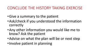 CONCLUDE THE HISTORY TAKING EXERCISE
•Give a summary to the patient
•Ask/check if you understood the information
correctly
•Any other information you would like me to
know? Ask the patient
•Advise on what the plan will be or next step
•Involve patient in planning
 