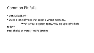 Common Pit falls
• Difficult patient
• Using a tone of voice that sends a wrong message..
What is your problem today, why did you come here
today?
Poor choice of words – Using jargons
 