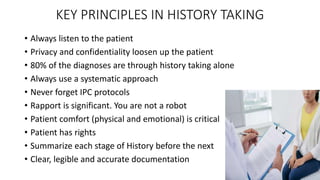 KEY PRINCIPLES IN HISTORY TAKING
• Always listen to the patient
• Privacy and confidentiality loosen up the patient
• 80% of the diagnoses are through history taking alone
• Always use a systematic approach
• Never forget IPC protocols
• Rapport is significant. You are not a robot
• Patient comfort (physical and emotional) is critical
• Patient has rights
• Summarize each stage of History before the next
• Clear, legible and accurate documentation
 