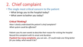 2. Chief complaint
• The single most critical concern to the patient
• What brings you to the hospital today?
• What seem to bother you today?
Critical Thinking?
Have I clearly understood the patient’s chief complaint?
What system could be affected?
Patient uses his own words to describe their reason for visiting the hospital
Record this complaint with its onset and duration
If patient has many complaints, you can ask… If I could make one thing better
for you today, what would it be?
 