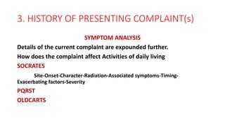 3. HISTORY OF PRESENTING COMPLAINT(s)
SYMPTOM ANALYSIS
Details of the current complaint are expounded further.
How does the complaint affect Activities of daily living
SOCRATES
Site-Onset-Character-Radiation-Associated symptoms-Timing-
Exacerbating factors-Severity
PQRST
OLDCARTS
 