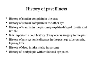 History of past illness
 History of similar complain in the past
 History of similar complain in the other eye
 History of trauma in the past may explain delayed rosette and
retinal.
 It is important about history of any ocular surgery in the past
 History of any systemic diseases in the past e.g. tuberculosis,
leprosy, HIV
 History of drug intake is also important
 History of ambylopia with childhood eye patch
 