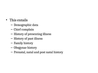 • This entails
– Demographic data
– Chief complain
– History of presenting illness
– History of past illness
– Family history
– Obsgynae history
– Prenatal, natal and post natal history
 