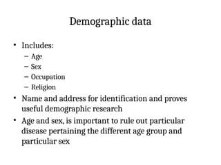 Demographic data
• Includes:
– Age
– Sex
– Occupation
– Religion
• Name and address for identification and proves
useful demographic research
• Age and sex, is important to rule out particular
disease pertaining the different age group and
particular sex
 