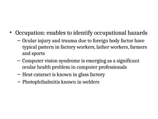 • Occupation: enables to identify occupational hazards
– Ocular injury and trauma due to foreign body factor have
typical pattern in factory workers, lather workers, farmers
and sports
– Computer vision syndrome is emerging as a significant
ocular health problem in computer professionals
– Heat cataract is known in glass factory
– Photophthalmitis known in welders
 