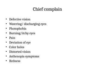 Chief complain
• Defective vision
• Watering/ discharging eyes
• Photophobia
• Burning/itchy eyes
• Pain
• Deviation of eye
• Color halos
• Distorted vision
• Asthenopia symptoms
• Redness
 
