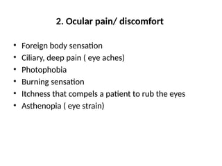 2. Ocular pain/ discomfort
• Foreign body sensation
• Ciliary, deep pain ( eye aches)
• Photophobia
• Burning sensation
• Itchness that compels a patient to rub the eyes
• Asthenopia ( eye strain)
 