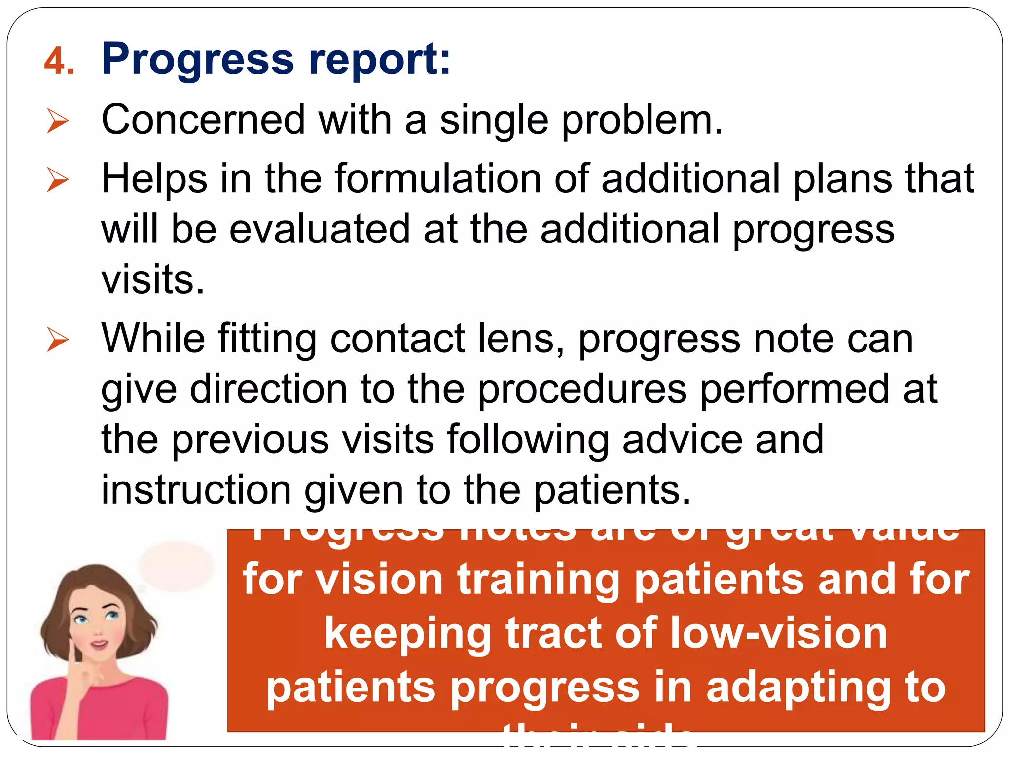 4. Progress report:
 Concerned with a single problem.
 Helps in the formulation of additional plans that
will be evaluated at the additional progress
visits.
 While fitting contact lens, progress note can
give direction to the procedures performed at
the previous visits following advice and
instruction given to the patients.
Worthy point:
Progress notes are of great value
for vision training patients and for
keeping tract of low-vision
patients progress in adapting to
their aids.
 