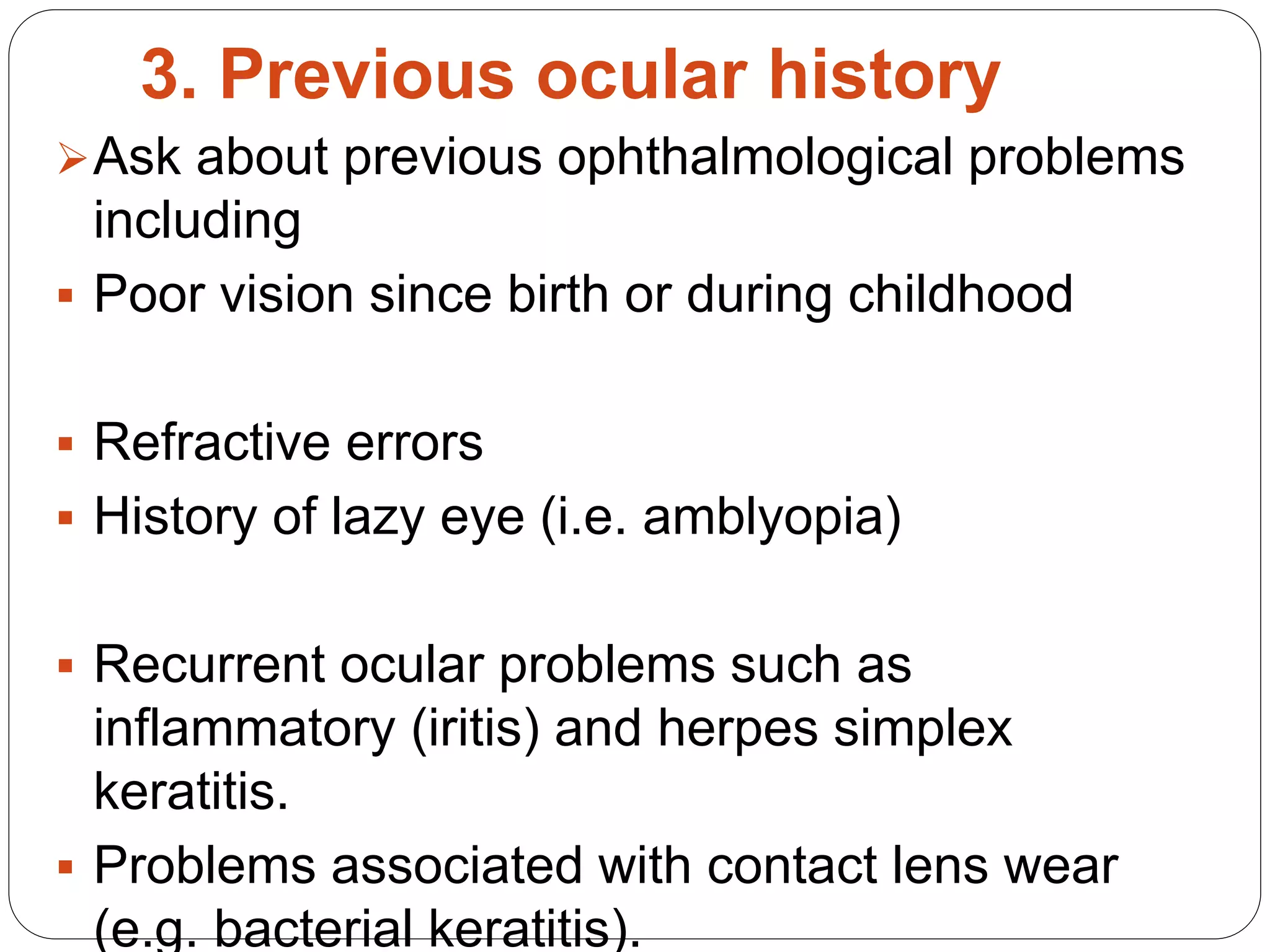 3. Previous ocular history
Ask about previous ophthalmological problems
including
 Poor vision since birth or during childhood
 Refractive errors
 History of lazy eye (i.e. amblyopia)
 Recurrent ocular problems such as
inflammatory (iritis) and herpes simplex
keratitis.
 Problems associated with contact lens wear
(e.g. bacterial keratitis).
 