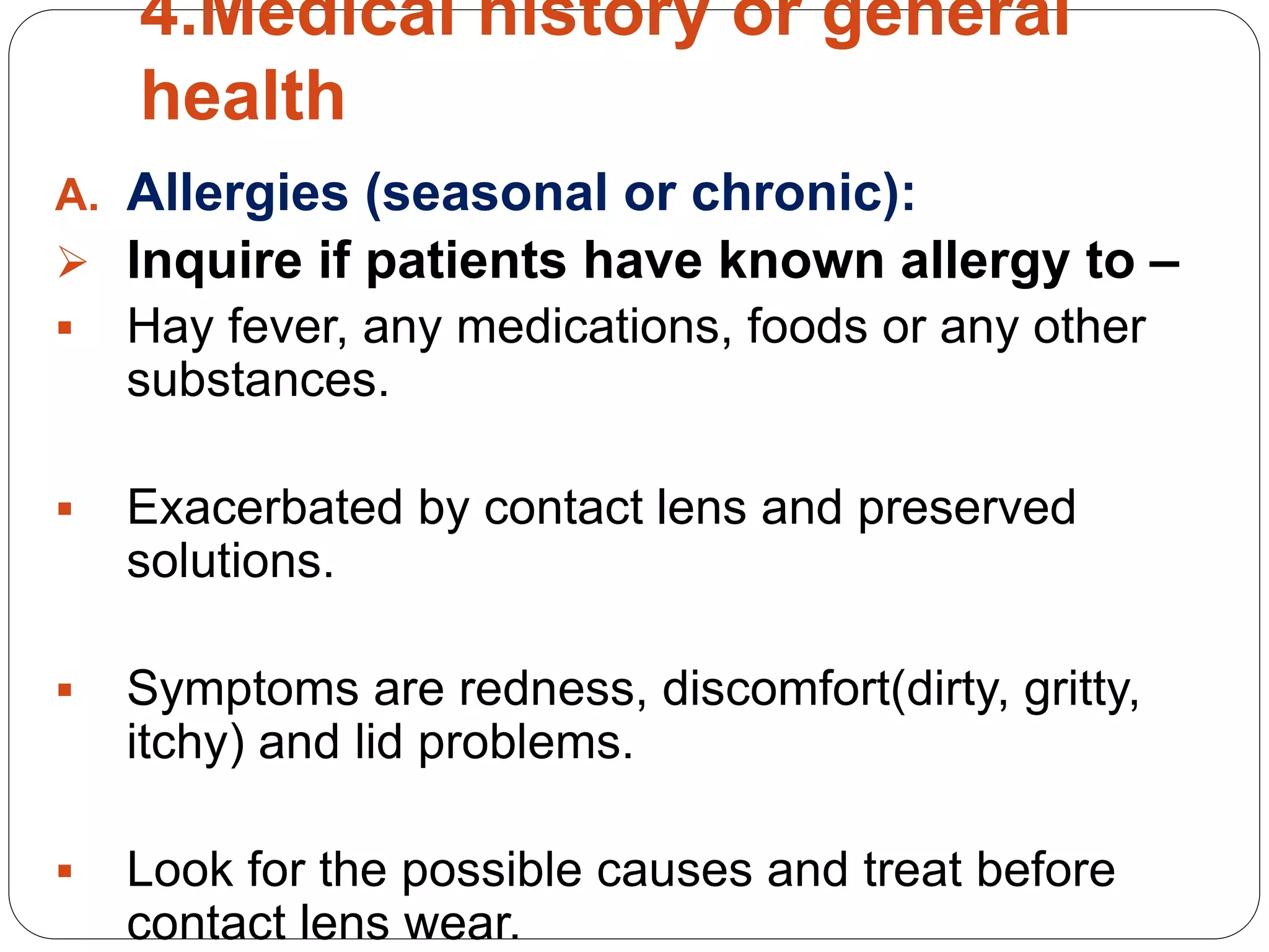 4.Medical history or general
health
A. Allergies (seasonal or chronic):
 Inquire if patients have known allergy to –
 Hay fever, any medications, foods or any other
substances.
 Exacerbated by contact lens and preserved
solutions.
 Symptoms are redness, discomfort(dirty, gritty,
itchy) and lid problems.
 Look for the possible causes and treat before
contact lens wear.
 