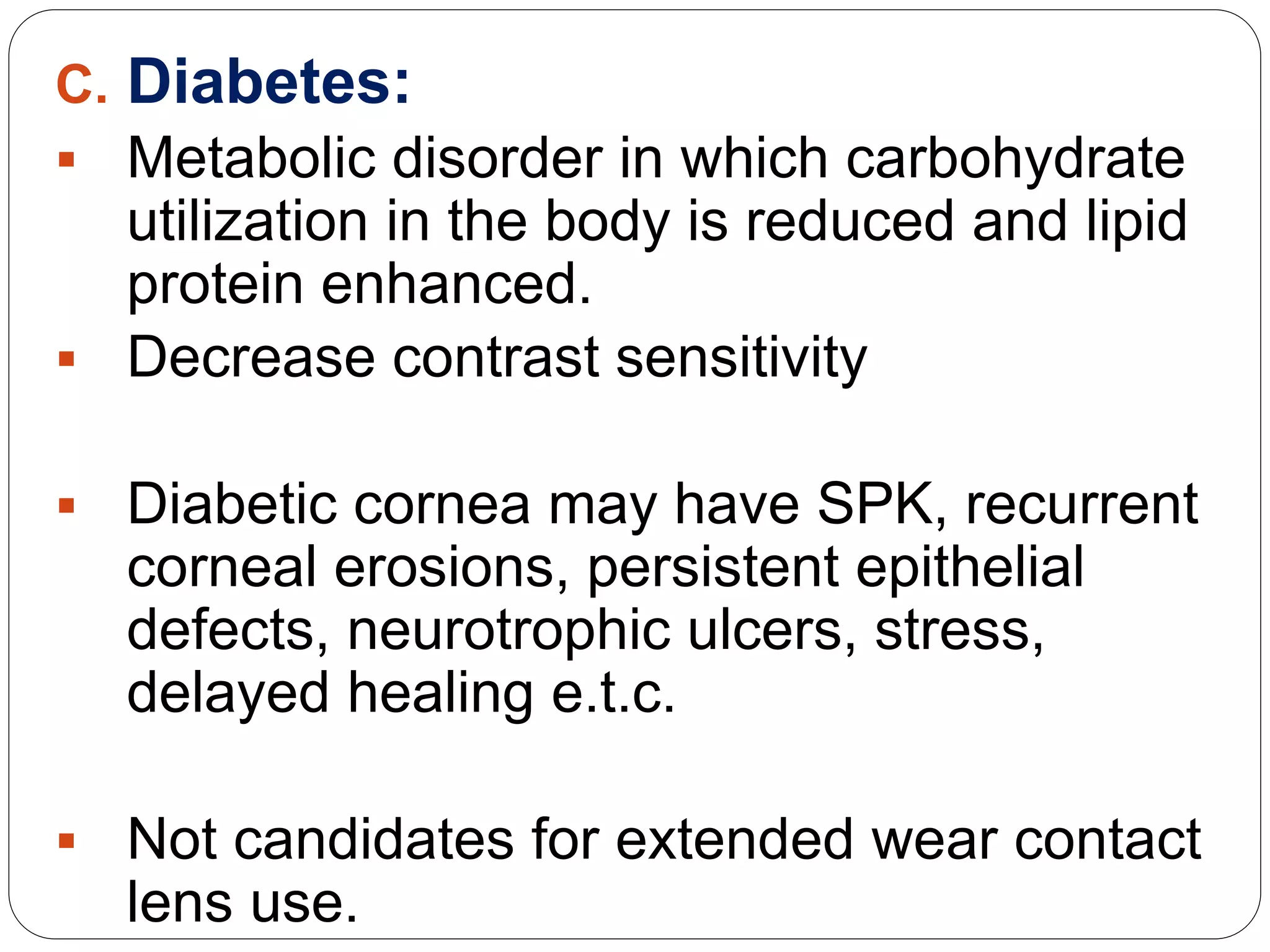C. Diabetes:
 Metabolic disorder in which carbohydrate
utilization in the body is reduced and lipid
protein enhanced.
 Decrease contrast sensitivity
 Diabetic cornea may have SPK, recurrent
corneal erosions, persistent epithelial
defects, neurotrophic ulcers, stress,
delayed healing e.t.c.
 Not candidates for extended wear contact
lens use.
 
