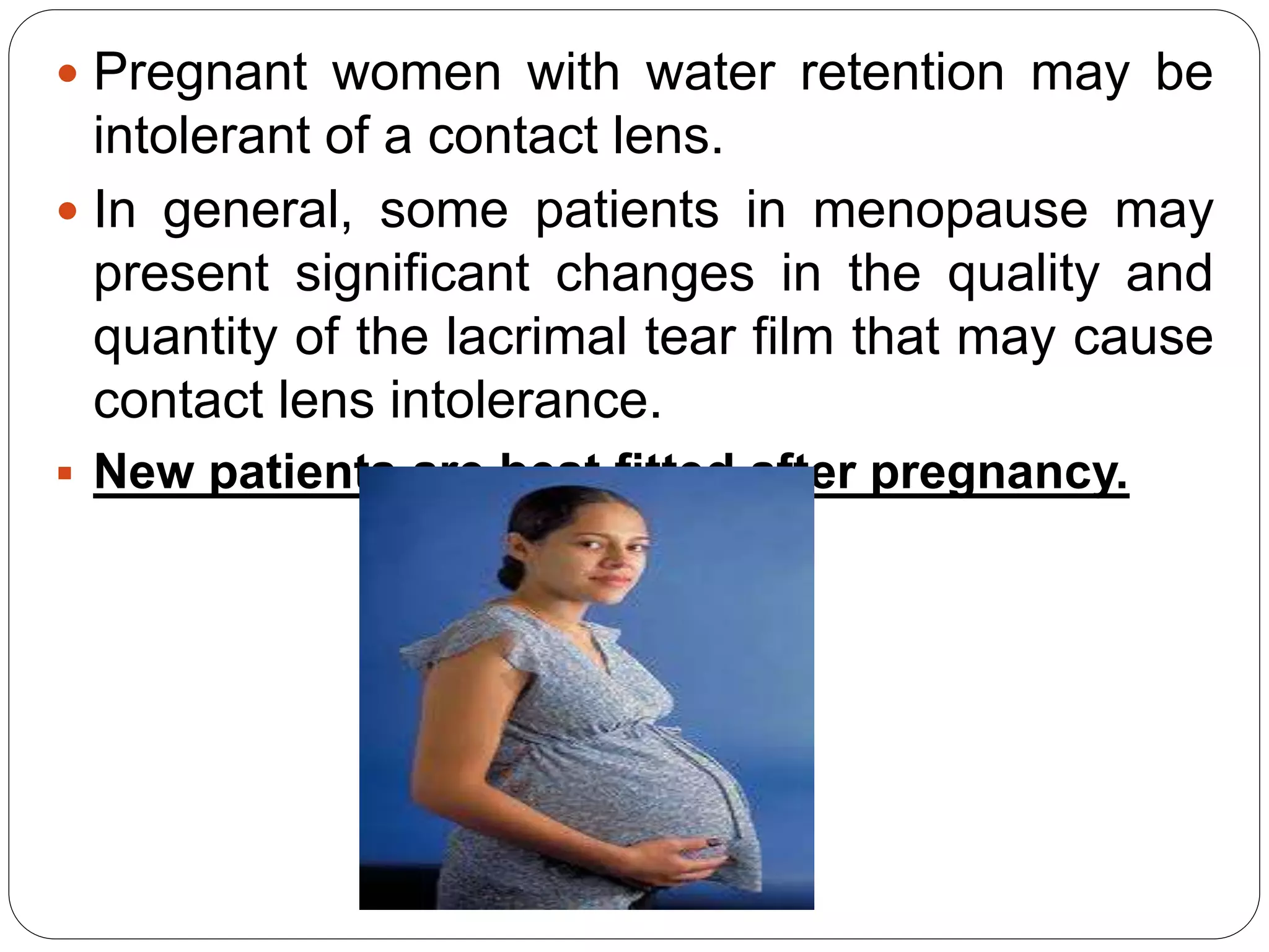  Pregnant women with water retention may be
intolerant of a contact lens.
 In general, some patients in menopause may
present significant changes in the quality and
quantity of the lacrimal tear film that may cause
contact lens intolerance.
 New patients are best fitted after pregnancy.
 