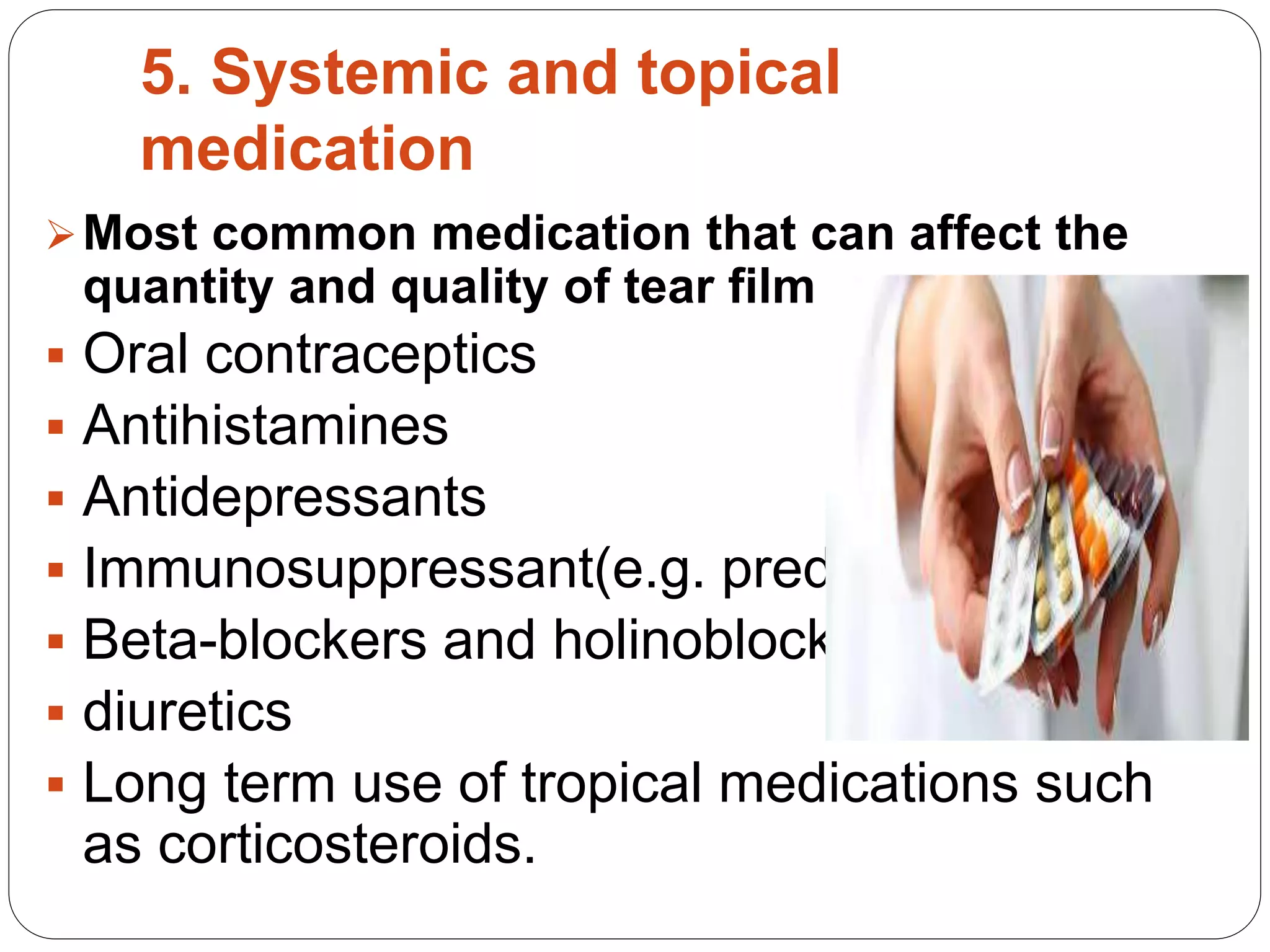 5. Systemic and topical
medication
Most common medication that can affect the
quantity and quality of tear film are:
 Oral contraceptics
 Antihistamines
 Antidepressants
 Immunosuppressant(e.g. prednisone)
 Beta-blockers and holinoblockers
 diuretics
 Long term use of tropical medications such
as corticosteroids.
 
