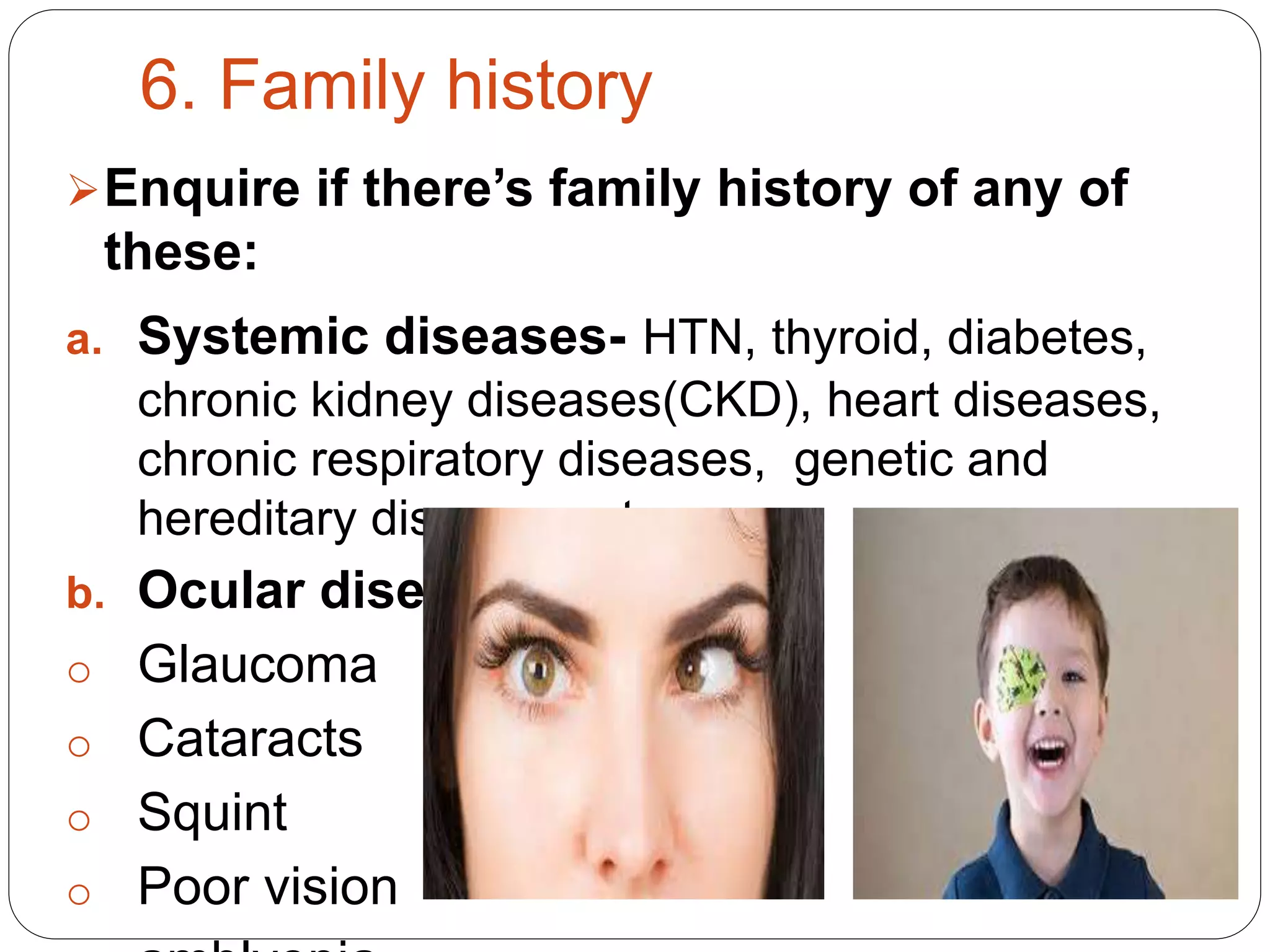 6. Family history
Enquire if there’s family history of any of
these:
a. Systemic diseases- HTN, thyroid, diabetes,
chronic kidney diseases(CKD), heart diseases,
chronic respiratory diseases, genetic and
hereditary diseases e.t.c.
b. Ocular diseases/condition:
o Glaucoma
o Cataracts
o Squint
o Poor vision
 